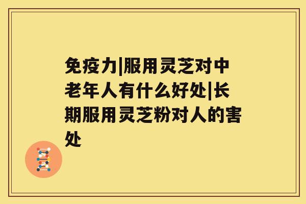 免疫力|服用灵芝对中老年人有什么好处|长期服用灵芝粉对人的害处