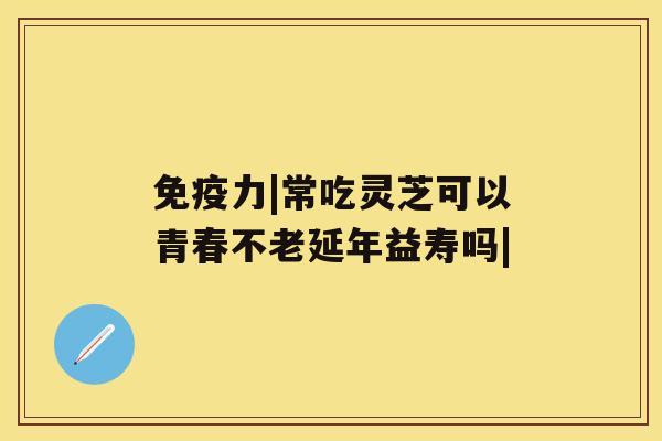 免疫力|常吃灵芝可以青春不老延年益寿吗|