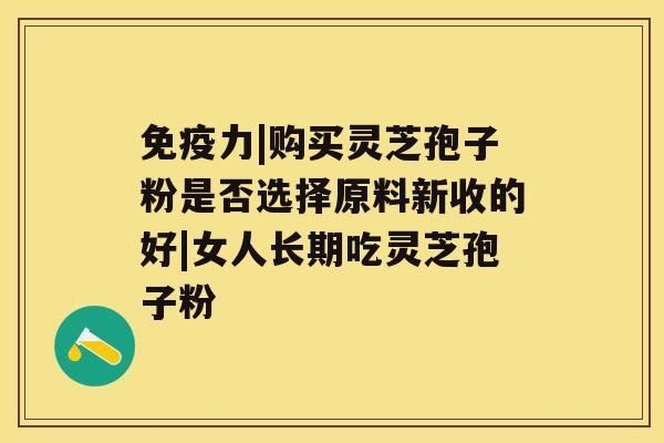 免疫力|购买灵芝孢子粉是否选择原料新收的好|女人长期吃灵芝孢子粉