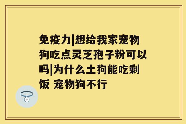 免疫力|想给我家宠物狗吃点灵芝孢子粉可以吗|为什么土狗能吃剩饭 宠物狗不行