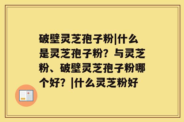 破壁灵芝孢子粉|什么是灵芝孢子粉？与灵芝粉、破壁灵芝孢子粉哪个好？|什么灵芝粉好