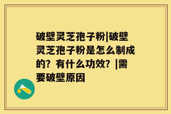 破壁灵芝孢子粉|破壁灵芝孢子粉是怎么制成的？有什么功效？|需要破壁原因