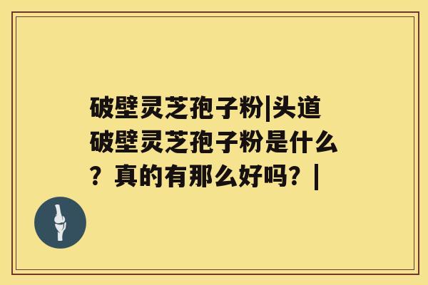 破壁灵芝孢子粉|头道破壁灵芝孢子粉是什么？真的有那么好吗？|