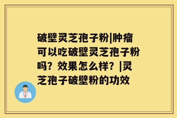 破壁灵芝孢子粉|可以吃破壁灵芝孢子粉吗？效果怎么样？|灵芝孢子破壁粉的功效