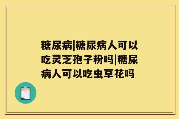 糖尿病|糖尿病人可以吃灵芝孢子粉吗|糖尿病人可以吃虫草花吗