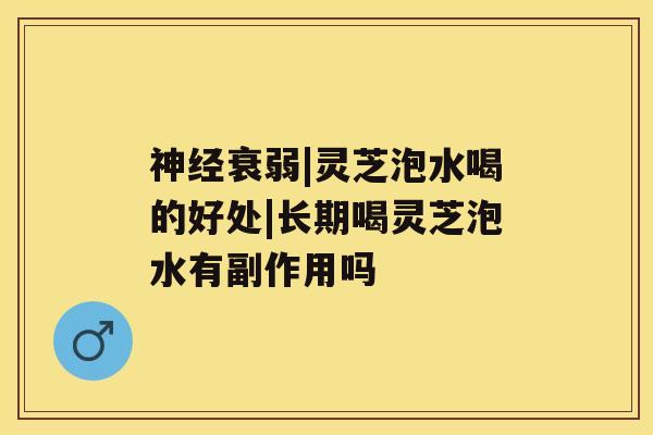 神经衰弱|灵芝泡水喝的好处|长期喝灵芝泡水有副作用吗