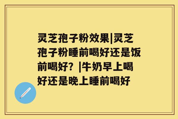 灵芝孢子粉效果|灵芝孢子粉睡前喝好还是饭前喝好？|牛奶早上喝好还是晚上睡前喝好