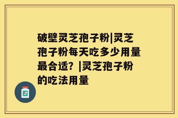 破壁灵芝孢子粉|灵芝孢子粉每天吃多少用量合适？|灵芝孢子粉的吃法用量