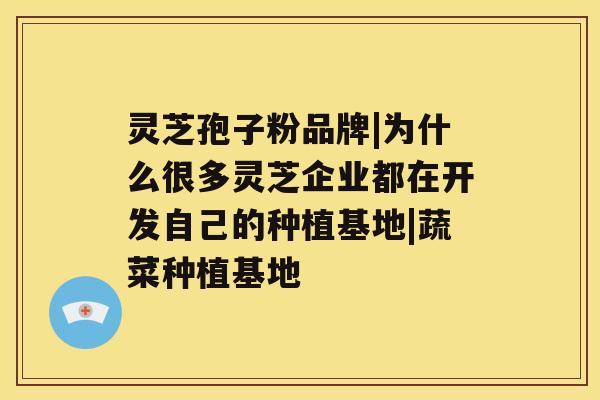 灵芝孢子粉品牌|为什么很多灵芝企业都在开发自己的种植基地|蔬菜种植基地