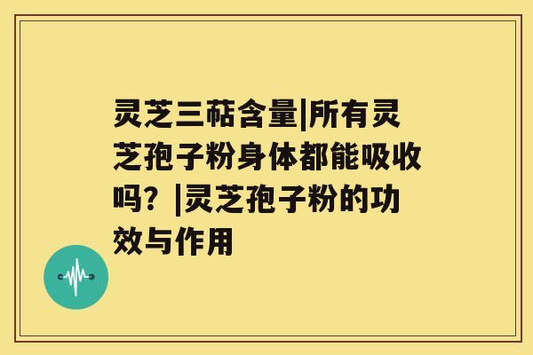 灵芝三萜含量|所有灵芝孢子粉身体都能吸收吗？|灵芝孢子粉的功效与作用