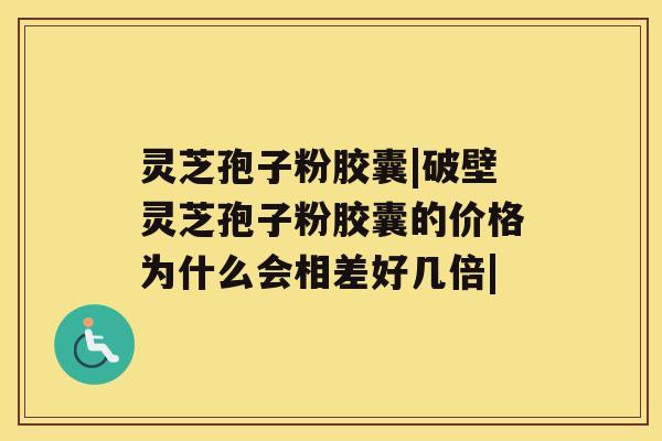 灵芝孢子粉胶囊|破壁灵芝孢子粉胶囊的价格为什么会相差好几倍|