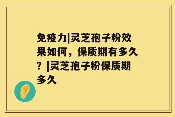 免疫力|灵芝孢子粉效果如何，保质期有多久？|灵芝孢子粉保质期多久