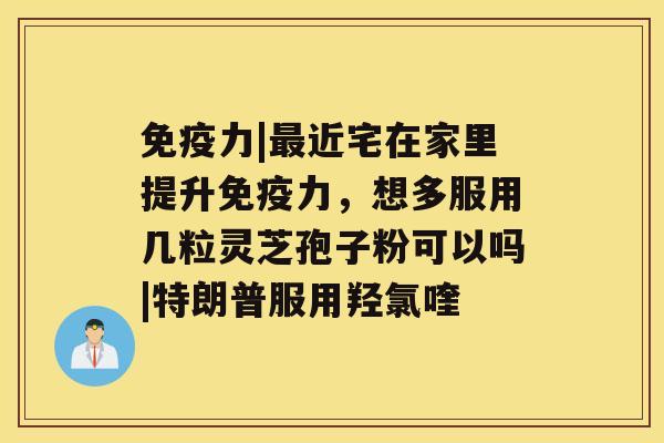 免疫力|近宅在家里提升免疫力，想多服用几粒灵芝孢子粉可以吗|特朗普服用羟氯喹