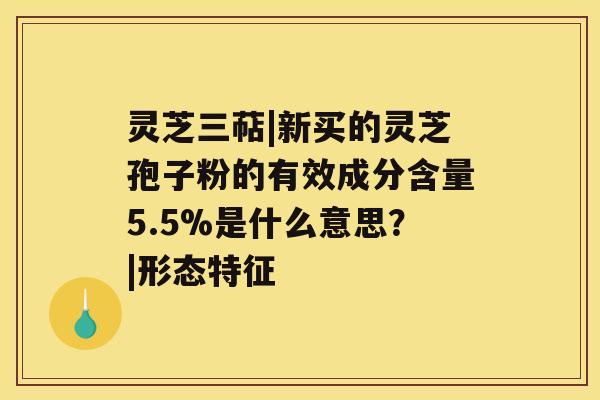 灵芝三萜|新买的灵芝孢子粉的有效成分含量5.5%是什么意思？|形态特征