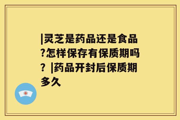 |灵芝是药品还是食品?怎样保存有保质期吗？|药品开封后保质期多久