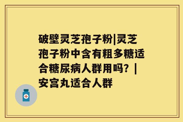 破壁灵芝孢子粉|灵芝孢子粉中含有粗多糖适合人群用吗？|安宫丸适合人群