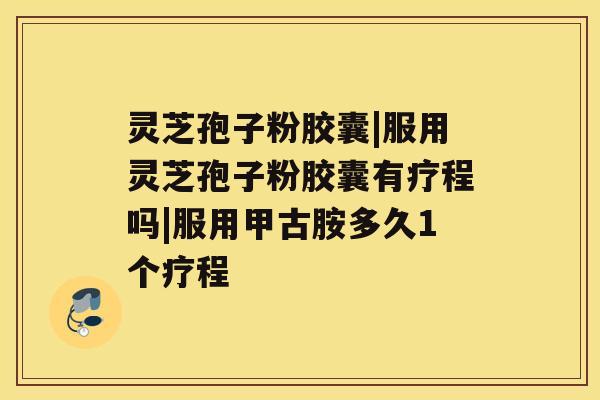 灵芝孢子粉胶囊|服用灵芝孢子粉胶囊有疗程吗|服用甲古胺多久1个疗程