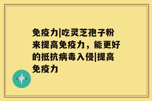 免疫力|吃灵芝孢子粉来提高免疫力，能更好的抵抗入侵|提高免疫力