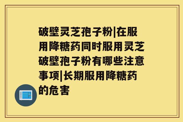 破壁灵芝孢子粉|在服用降糖药同时服用灵芝破壁孢子粉有哪些注意事项|长期服用降糖药的危害