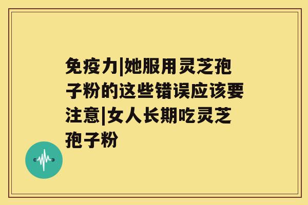 免疫力|她服用灵芝孢子粉的这些错误应该要注意|女人长期吃灵芝孢子粉