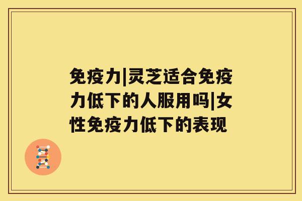 免疫力|灵芝适合免疫力低下的人服用吗|女性免疫力低下的表现