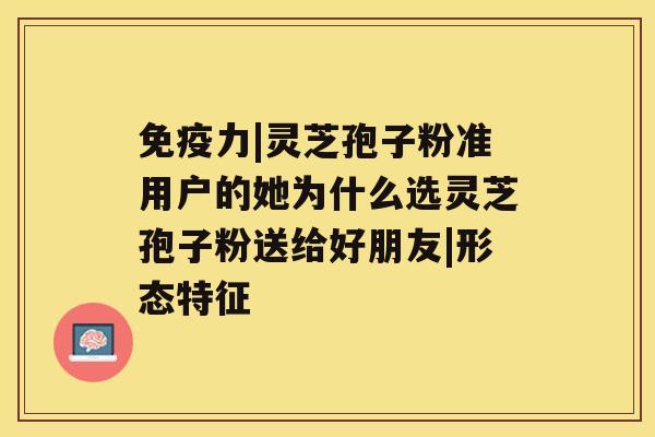 免疫力|灵芝孢子粉准用户的她为什么选灵芝孢子粉送给好朋友|形态特征