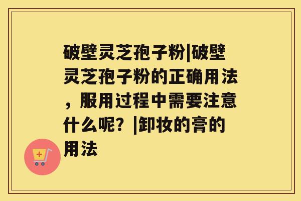 破壁灵芝孢子粉|破壁灵芝孢子粉的正确用法，服用过程中需要注意什么呢？|卸妆的膏的用法