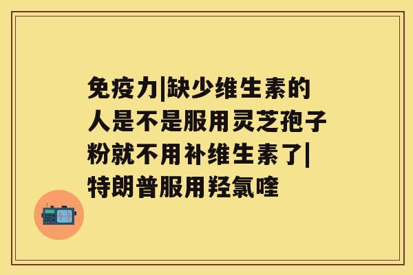 免疫力|缺少维生素的人是不是服用灵芝孢子粉就不用补维生素了|特朗普服用羟氯喹