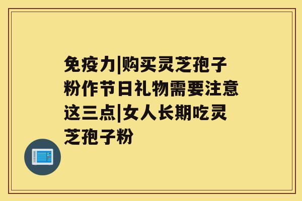 免疫力|购买灵芝孢子粉作节日礼物需要注意这三点|女人长期吃灵芝孢子粉