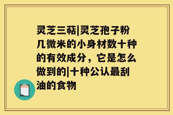 灵芝三萜|灵芝孢子粉几微米的小身材数十种的有效成分，它是怎么做到的|十种公认最刮油的食物