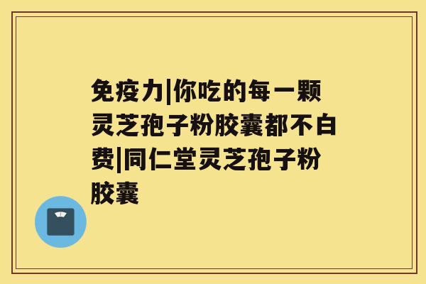 免疫力|你吃的每一颗灵芝孢子粉胶囊都不白费|同仁堂灵芝孢子粉胶囊