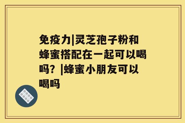 免疫力|灵芝孢子粉和蜂蜜搭配在一起可以喝吗？|蜂蜜小朋友可以喝吗