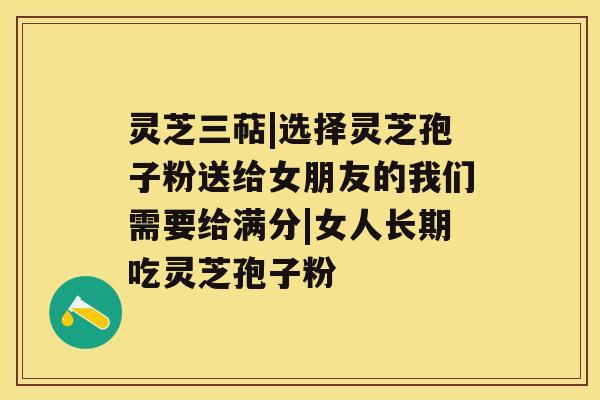 灵芝三萜|选择灵芝孢子粉送给女朋友的我们需要给满分|女人长期吃灵芝孢子粉