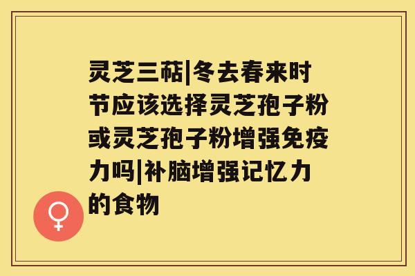 灵芝三萜|冬去春来时节应该选择灵芝孢子粉或灵芝孢子粉增强免疫力吗|补脑增强记忆力的食物