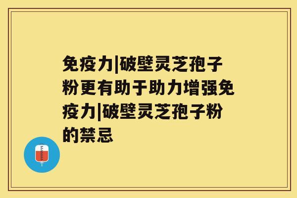 免疫力|破壁灵芝孢子粉更有助于助力增强免疫力|破壁灵芝孢子粉的禁忌