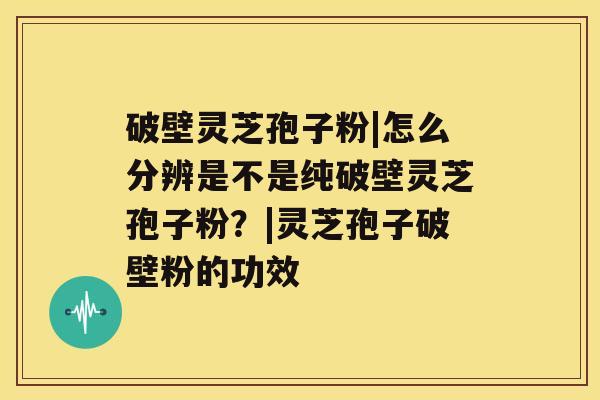 破壁灵芝孢子粉|怎么分辨是不是纯破壁灵芝孢子粉？|灵芝孢子破壁粉的功效