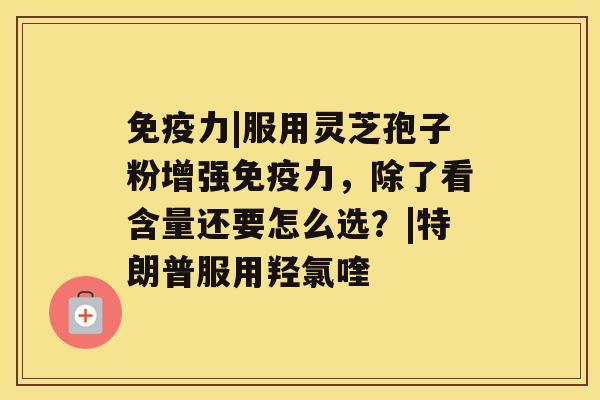 免疫力|服用灵芝孢子粉增强免疫力，除了看含量还要怎么选？|特朗普服用羟氯喹