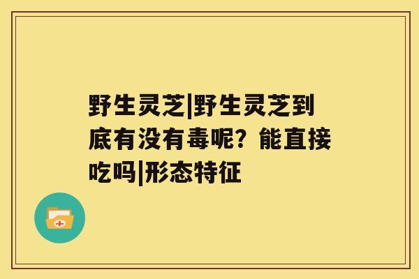 野生灵芝|野生灵芝到底有没有毒呢？能直接吃吗|形态特征