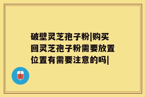 破壁灵芝孢子粉|购买回灵芝孢子粉需要放置位置有需要注意的吗|