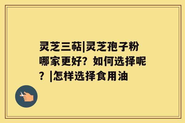 灵芝三萜|灵芝孢子粉哪家更好？如何选择呢？|怎样选择食用油