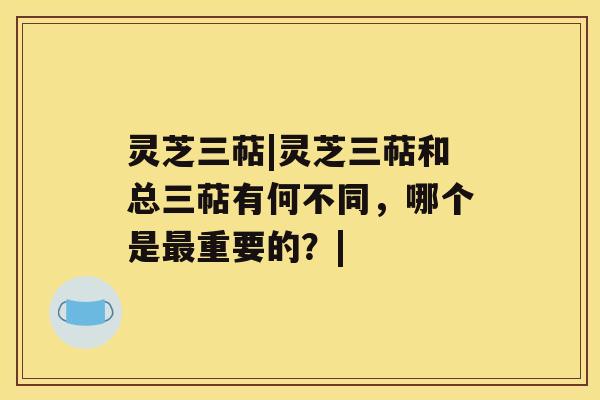 灵芝三萜|灵芝三萜和总三萜有何不同，哪个是最重要的？|