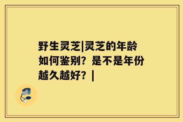 野生灵芝|灵芝的年龄如何鉴别？是不是年份越久越好？|