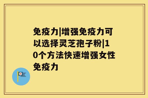 免疫力|增强免疫力可以选择灵芝孢子粉|10个方法快速增强女性免疫力