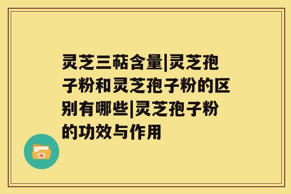 灵芝三萜含量|灵芝孢子粉和灵芝孢子粉的区别有哪些|灵芝孢子粉的功效与作用