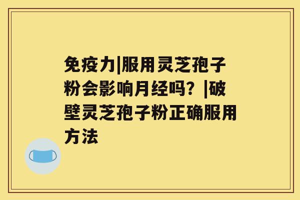 免疫力|服用灵芝孢子粉会影响月经吗？|破壁灵芝孢子粉正确服用方法