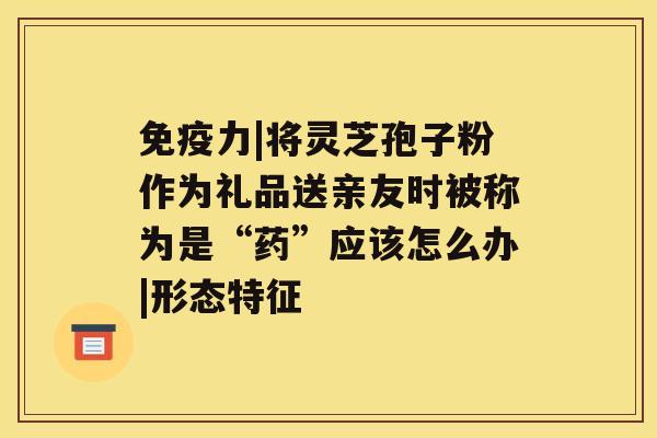 免疫力|将灵芝孢子粉作为礼品送亲友时被称为是“药”应该怎么办|形态特征