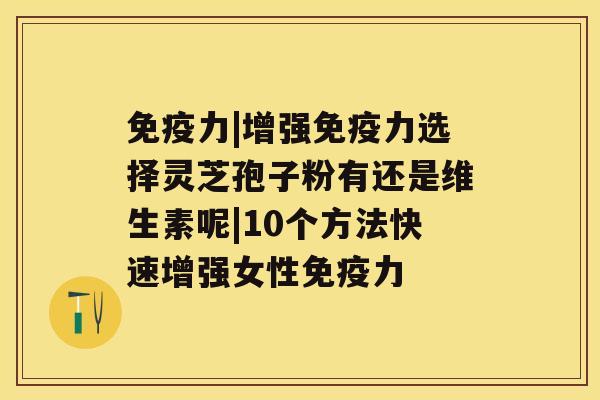 免疫力|增强免疫力选择灵芝孢子粉有还是维生素呢|10个方法快速增强女性免疫力