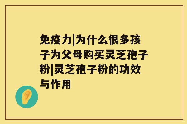 免疫力|为什么很多孩子为父母购买灵芝孢子粉|灵芝孢子粉的功效与作用