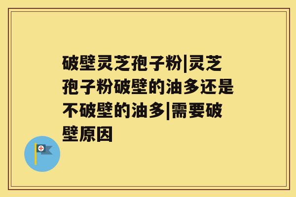 破壁灵芝孢子粉|灵芝孢子粉破壁的油多还是不破壁的油多|需要破壁原因