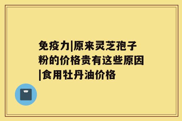 免疫力|原来灵芝孢子粉的价格贵有这些原因|食用牡丹油价格